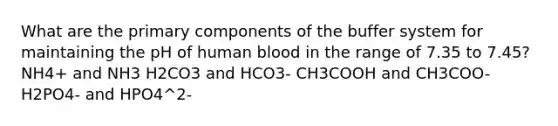 What are the primary components of the buffer system for maintaining the pH of human blood in the range of 7.35 to 7.45? NH4+ and NH3 H2CO3 and HCO3- CH3COOH and CH3COO- H2PO4- and HPO4^2-