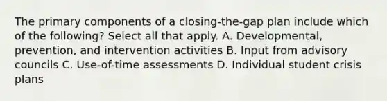 The primary components of a closing-the-gap plan include which of the following? Select all that apply. A. Developmental, prevention, and intervention activities B. Input from advisory councils C. Use-of-time assessments D. Individual student crisis plans