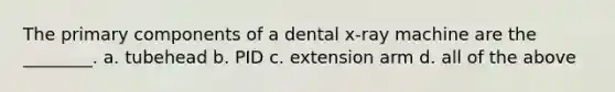 The primary components of a dental x-ray machine are the ________. a. tubehead b. PID c. extension arm d. all of the above