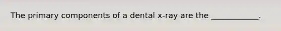 The primary components of a dental x-ray are the ____________.