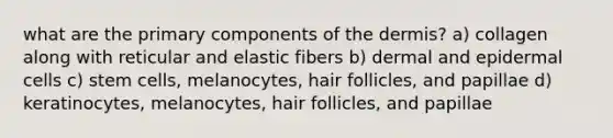 what are the primary components of the dermis? a) collagen along with reticular and elastic fibers b) dermal and epidermal cells c) stem cells, melanocytes, hair follicles, and papillae d) keratinocytes, melanocytes, hair follicles, and papillae