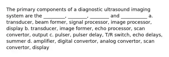 The primary components of a diagnostic ultrasound imaging system are the _________, ________, ________ and ___________ a. transducer, beam former, signal processor, image processor, display b. transducer, image former, echo processor, scan convertor, output c. pulser, pulser delay, T/R switch, echo delays, summer d. amplifier, digital convertor, analog convertor, scan convertor, display