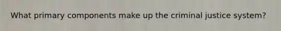 What primary components make up the criminal justice system?
