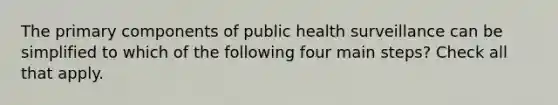 The primary components of public health surveillance can be simplified to which of the following four main steps? Check all that apply.