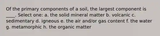 Of the primary components of a soil, the largest component is ____. Select one: a. the solid mineral matter b. volcanic c. sedimentary d. igneous e. the air and/or gas content f. the water g. metamorphic h. the organic matter