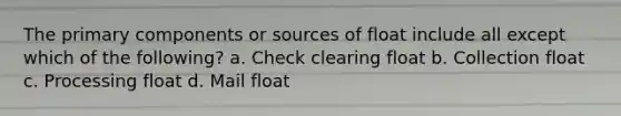 The primary components or sources of float include all except which of the following? a. Check clearing float b. Collection float c. Processing float d. Mail float