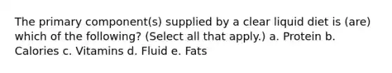 The primary component(s) supplied by a clear liquid diet is (are) which of the following? (Select all that apply.) a. Protein b. Calories c. Vitamins d. Fluid e. Fats