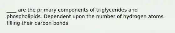 ____ are the primary components of triglycerides and phospholipids. Dependent upon the number of hydrogen atoms filling their carbon bonds