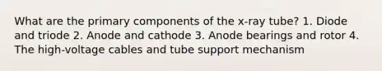 What are the primary components of the x-ray tube? 1. Diode and triode 2. Anode and cathode 3. Anode bearings and rotor 4. The high-voltage cables and tube support mechanism