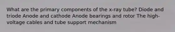 What are the primary components of the x-ray tube? Diode and triode Anode and cathode Anode bearings and rotor The high-voltage cables and tube support mechanism