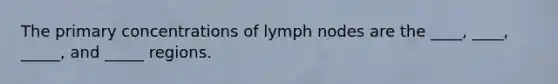 The primary concentrations of lymph nodes are the ____, ____, _____, and _____ regions.