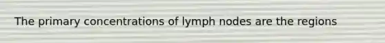 The primary concentrations of lymph nodes are the regions