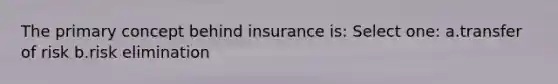 The primary concept behind insurance is: Select one: a.transfer of risk b.risk elimination