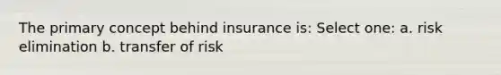 The primary concept behind insurance is: Select one: a. risk elimination b. transfer of risk