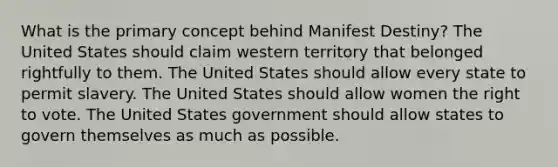 What is the primary concept behind Manifest Destiny? The United States should claim western territory that belonged rightfully to them. The United States should allow every state to permit slavery. The United States should allow women the right to vote. The United States government should allow states to govern themselves as much as possible.