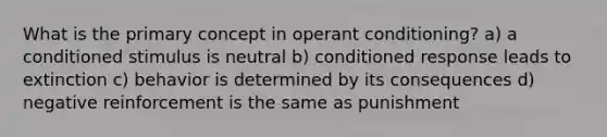 What is the primary concept in operant conditioning? a) a conditioned stimulus is neutral b) conditioned response leads to extinction c) behavior is determined by its consequences d) negative reinforcement is the same as punishment