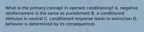 What is the primary concept in operant conditioning? A. negative reinforcement is the same as punishment B. a conditioned stimulus is neutral C. conditioned response leads to extinction D. behavior is determined by its consequences