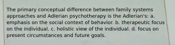 The primary conceptual difference between family systems approaches and Adlerian psychotherapy is the Adlerian's: a. emphasis on the social context of behavior. b. therapeutic focus on the individual. c. holistic view of the individual. d. focus on present circumstances and future goals.