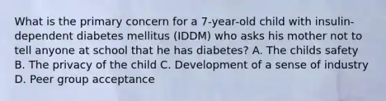 What is the primary concern for a 7-year-old child with insulin-dependent diabetes mellitus (IDDM) who asks his mother not to tell anyone at school that he has diabetes? A. The childs safety B. The privacy of the child C. Development of a sense of industry D. Peer group acceptance