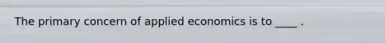 The primary concern of applied economics is to ____ .