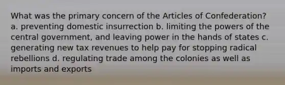 What was the primary concern of the Articles of Confederation? a. preventing domestic insurrection b. limiting the powers of the central government, and leaving power in the hands of states c. generating new tax revenues to help pay for stopping radical rebellions d. regulating trade among the colonies as well as imports and exports