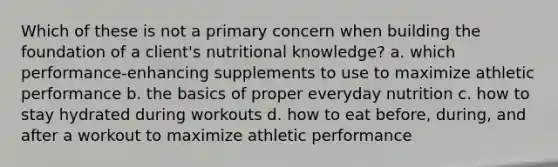 Which of these is not a primary concern when building the foundation of a client's nutritional knowledge? a. which performance-enhancing supplements to use to maximize athletic performance b. the basics of proper everyday nutrition c. how to stay hydrated during workouts d. how to eat before, during, and after a workout to maximize athletic performance