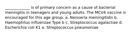 _____________ is of primary concern as a cause of bacterial meningitis in teenagers and young adults. The MCV4 vaccine is encouraged for this age group. a. Neisseria meiningitidis b. Haemophilus influenzae Type b c. Streptococcus agalactiae d. Escherichia coli K1 e. Streptococcus pneumoniae