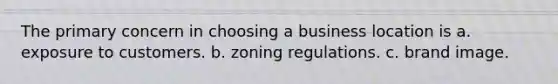 The primary concern in choosing a business location is a. exposure to customers. b. zoning regulations. c. brand image.