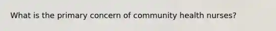 What is the primary concern of community health nurses?