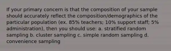 If your primary concern is that the composition of your sample should accurately reflect the composition/demographics of the particular population (ex. 85% teachers; 10% support staff; 5% administration), then you should use: a. stratified random sampling b. cluster sampling c. simple random sampling d. convenience sampling