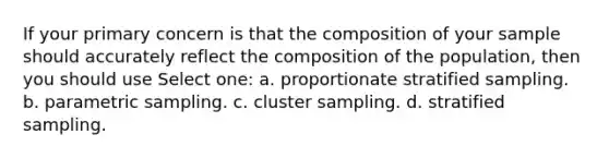 If your primary concern is that the composition of your sample should accurately reflect the composition of the population, then you should use Select one: a. proportionate stratified sampling. b. parametric sampling. c. cluster sampling. d. stratified sampling.