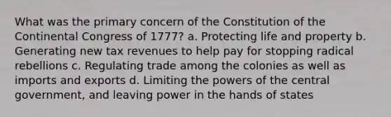 What was the primary concern of the Constitution of the Continental Congress of 1777? a. Protecting life and property b. Generating new tax revenues to help pay for stopping radical rebellions c. Regulating trade among the colonies as well as imports and exports d. Limiting the powers of the central government, and leaving power in the hands of states