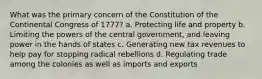 What was the primary concern of the Constitution of the Continental Congress of 1777? a. Protecting life and property b. Limiting the powers of the central government, and leaving power in the hands of states c. Generating new tax revenues to help pay for stopping radical rebellions d. Regulating trade among the colonies as well as imports and exports