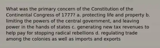 What was the primary concern of the Constitution of the Continental Congress of 1777? a. protecting life and property b. limiting the powers of the central government, and leaving power in the hands of states c. generating new tax revenues to help pay for stopping radical rebellions d. regulating trade among the colonies as well as imports and exports