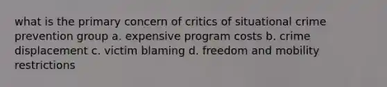 what is the primary concern of critics of situational crime prevention group a. expensive program costs b. crime displacement c. victim blaming d. freedom and mobility restrictions