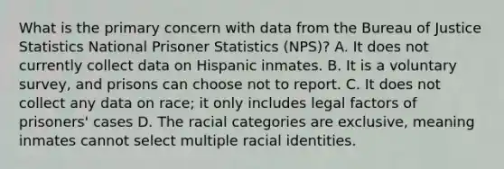 What is the primary concern with data from the Bureau of Justice Statistics National Prisoner Statistics (NPS)? A. It does not currently collect data on Hispanic inmates. B. It is a voluntary survey, and prisons can choose not to report. C. It does not collect any data on race; it only includes legal factors of prisoners' cases D. The racial categories are exclusive, meaning inmates cannot select multiple racial identities.