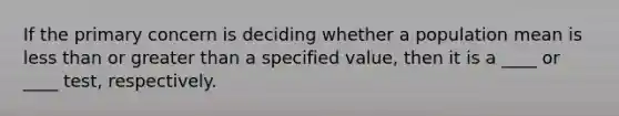 If the primary concern is deciding whether a population mean is <a href='https://www.questionai.com/knowledge/k7BtlYpAMX-less-than' class='anchor-knowledge'>less than</a> or <a href='https://www.questionai.com/knowledge/ktgHnBD4o3-greater-than' class='anchor-knowledge'>greater than</a> a specified​ value, then it is a​ ____ or​ ____ test, respectively.