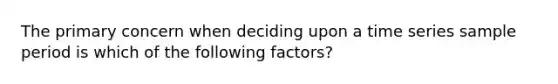 The primary concern when deciding upon a time series sample period is which of the following factors?