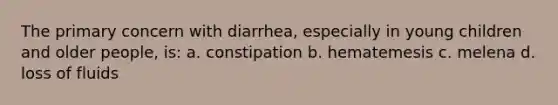 The primary concern with diarrhea, especially in young children and older people, is: a. constipation b. hematemesis c. melena d. loss of fluids