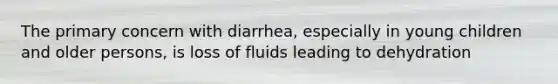 The primary concern with diarrhea, especially in young children and older persons, is loss of fluids leading to dehydration