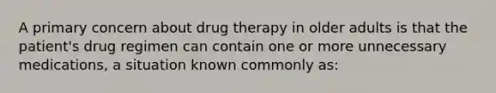 A primary concern about drug therapy in older adults is that the patient's drug regimen can contain one or more unnecessary medications, a situation known commonly as: