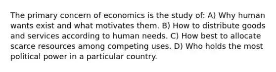 The primary concern of economics is the study of: A) Why human wants exist and what motivates them. B) How to distribute goods and services according to human needs. C) How best to allocate scarce resources among competing uses. D) Who holds the most political power in a particular country.