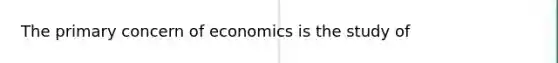 The primary concern of economics is the study of