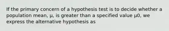 If the primary concern of a hypothesis test is to decide whether a population mean, μ, is greater than a specified value μ0, we express the alternative hypothesis as