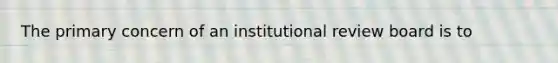 The primary concern of an institutional review board is to