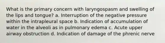 What is the primary concern with laryngospasm and swelling of the lips and tongue? a. Interruption of the negative pressure within the intrapleural space b. Indication of accumulation of water in the alveoli as in pulmonary edema c. Acute upper airway obstruction d. Indication of damage of the phrenic nerve