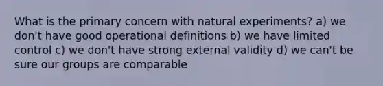 What is the primary concern with natural experiments? a) we don't have good operational definitions b) we have limited control c) we don't have strong external validity d) we can't be sure our groups are comparable