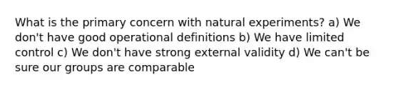 What is the primary concern with natural experiments? a) We don't have good operational definitions b) We have limited control c) We don't have strong external validity d) We can't be sure our groups are comparable