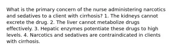 What is the primary concern of the nurse administering narcotics and sedatives to a client with cirrhosis? 1. The kidneys cannot excrete the drug. 2. The liver cannot metabolize drugs effectively. 3. Hepatic enzymes potentiate these drugs to high levels. 4. Narcotics and sedatives are contraindicated in clients with cirrhosis.