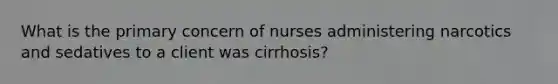 What is the primary concern of nurses administering narcotics and sedatives to a client was cirrhosis?